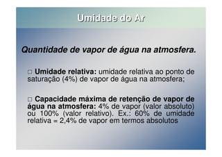 Umidade do Ar 
Quantidade de vapor de água na atmosfera. 
 Umidade relativa: umidade relativa ao ponto de 
saturação (4%) de vapor de água na atmosfera; 
 Capacidade máxima de retenção de vapor de 
água na atmosfera: 4% de vapor (valor absoluto) 
ou 100% (valor relativo). Ex.: 60% de umidade 
relativa = 2,4% de vapor em termos absolutos 
 