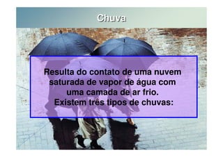 Chuva 
Resulta do contato de uma nuvem 
saturada de vapor de água com 
uma camada de ar frio. 
Existem três tipos de chuvas: 
 