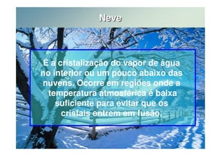 Neve 
É a cristalização do vapor de água 
no interior ou um pouco abaixo das 
nuvens. Ocorre em regiões onde a 
temperatura atmosférica é baixa 
suficiente para evitar que os 
cristais entrem em fusão. 
 