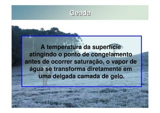 Geada 
A temperatura da superfície 
atingindo o ponto de congelamento 
antes de ocorrer saturação, o vapor de 
água se transforma diretamente em 
uma delgada camada de gelo. 
 