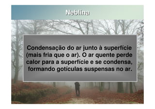 Neblina 
Condensação do ar junto à superfície 
(mais fria que o ar). O ar quente perde 
calor para a superfície e se condensa, 
formando gotículas suspensas no ar. 
 