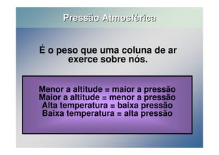 Pressão Atmosférica 
É o peso que uma coluna de ar 
exerce sobre nós. 
Menor a altitude = maior a pressão 
Maior a altitude = menor a pressão 
Alta temperatura = baixa pressão 
Baixa temperatura = alta pressão 
 