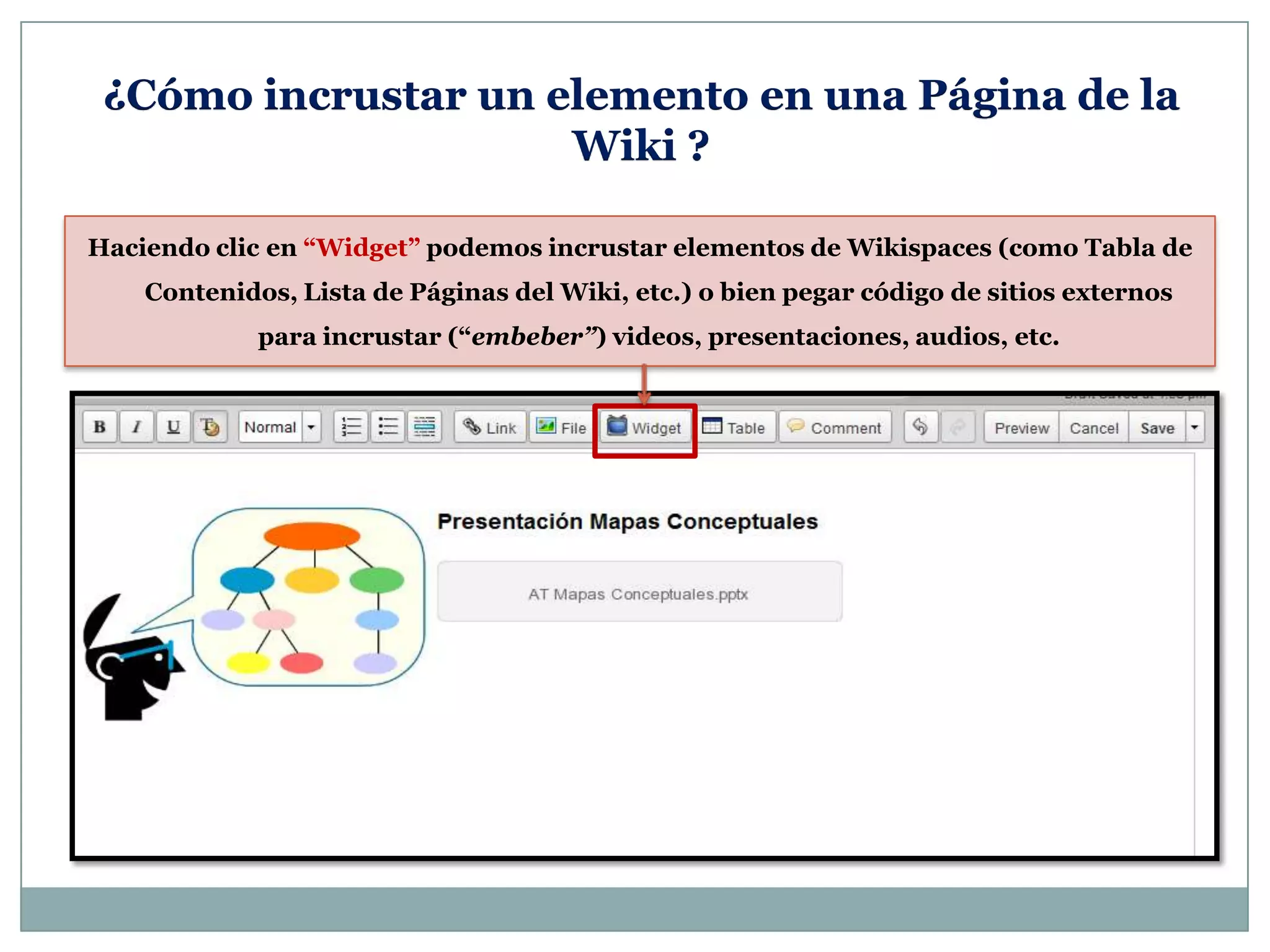 Haciendo clic en “Widget” podemos incrustar elementos de Wikispaces (como Tabla de
Contenidos, Lista de Páginas del Wiki, etc.) o bien pegar código de sitios externos
para incrustar (“embeber”) videos, presentaciones, audios, etc.
¿Cómo incrustar un elemento en una Página de la
Wiki ?
 