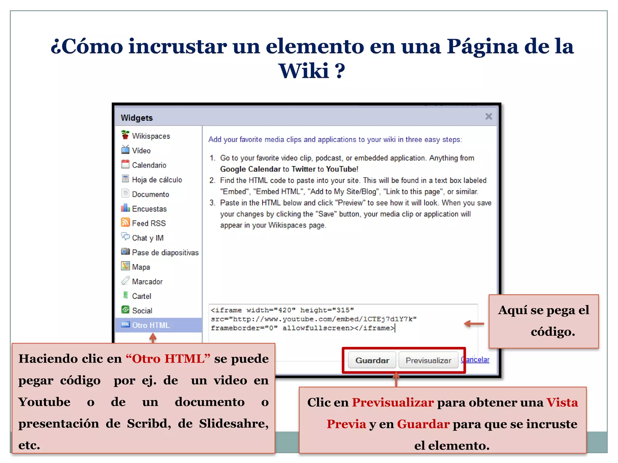 ¿Cómo incrustar un elemento en una Página de la
Wiki ?
Haciendo clic en “Otro HTML” se puede
pegar código por ej. de un video en
Youtube o de un documento o
presentación de Scribd, de Slidesahre,
etc.
Aquí se pega el
código.
Clic en Previsualizar para obtener una Vista
Previa y en Guardar para que se incruste
el elemento.
 