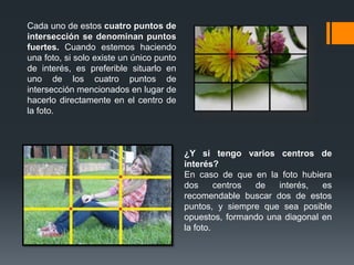 Cada uno de estos cuatro puntos de
intersección se denominan puntos
fuertes. Cuando estemos haciendo
una foto, si solo existe un único punto
de interés, es preferible situarlo en
uno de los cuatro puntos de
intersección mencionados en lugar de
hacerlo directamente en el centro de
la foto.
¿Y si tengo varios centros de
interés?
En caso de que en la foto hubiera
dos centros de interés, es
recomendable buscar dos de estos
puntos, y siempre que sea posible
opuestos, formando una diagonal en
la foto.