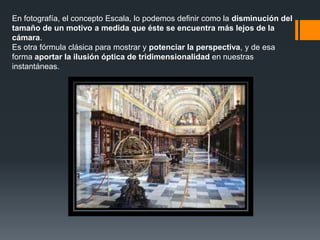 En fotografía, el concepto Escala, lo podemos definir como la disminución del
tamaño de un motivo a medida que éste se encuentra más lejos de la
cámara.
Es otra fórmula clásica para mostrar y potenciar la perspectiva, y de esa
forma aportar la ilusión óptica de tridimensionalidad en nuestras
instantáneas.
