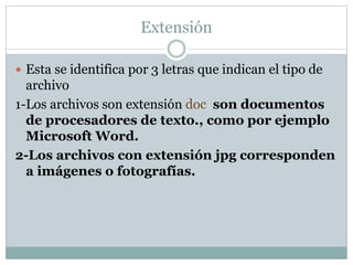 Extensión
 Esta se identifica por 3 letras que indican el tipo de

archivo
1-Los archivos son extensión doc. son documentos
de procesadores de texto., como por ejemplo
Microsoft Word.
2-Los archivos con extensión jpg corresponden
a imágenes o fotografías.

 