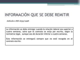 INFORMACIÓN QUE SE DEBE REMITIR
La información se debe entregar cuando la relación laboral sea superior a
cuatro semanas, salvo que el contrato se exija por escrito, según la
normativa legal, aunque sea de duración inferior a cuatro semanas.
Esta información se entregará siempre que no esté recogida en el
contrato escrito.
Artículo 2 RD 1659/1998
 