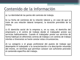 Contenido de la información
a) La identidad de las partes del contrato de trabajo.
b) La fecha de comienzo de la relación laboral y, en caso de que se
trate de una relación laboral temporal, la duración previsible de la
misma.
c) El domicilio social de la empresa o, en su caso, el domicilio del
empresario y el centro de trabajo donde el trabajador preste sus
servicios habitualmente. Cuando el trabajador preste sus servicios de
forma habitual en diferentes centros de trabajo o en centros de trabajo
móviles o itinerantes se harán constar estas circunstancias.
d) La categoría o el grupo profesional del puesto de trabajo que
desempeñe el trabajador o la caracterización o la descripción resumida
del mismo, en términos que permitan conocer con suficiente precisión
el contenido específico del trabajo.
 