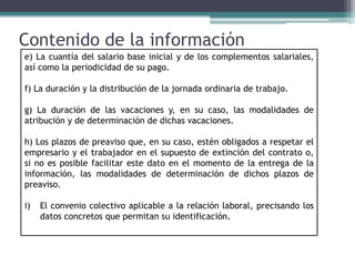 Contenido de la información
e) La cuantía del salario base inicial y de los complementos salariales,
así como la periodicidad de su pago.
f) La duración y la distribución de la jornada ordinaria de trabajo.
g) La duración de las vacaciones y, en su caso, las modalidades de
atribución y de determinación de dichas vacaciones.
h) Los plazos de preaviso que, en su caso, estén obligados a respetar el
empresario y el trabajador en el supuesto de extinción del contrato o,
si no es posible facilitar este dato en el momento de la entrega de la
información, las modalidades de determinación de dichos plazos de
preaviso.
i) El convenio colectivo aplicable a la relación laboral, precisando los
datos concretos que permitan su identificación.
 