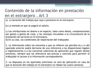 Contenido de la información en prestación
en el extranjero . Art 3
a) La duración del trabajo que vaya a prestarse en el extranjero.
b) La moneda en que se pagará el salario.
c) Las retribuciones en dinero o en especie, tales como dietas, compensaciones
por gastos o gastos de viaje, y las ventajas vinculadas a la circunstancia de la
prestación de servicios en el extranjero.
d) En su caso, las condiciones de repatriación del trabajador.
2. La información sobre los extremos a que se refieren los párrafos b) y c) del
apartado anterior podrá derivarse de una referencia a las disposiciones legales
o reglamentarias o a los convenios colectivos de aplicación que regulen dichos
extremos, siempre que tal referencia sea precisa y concreta para permitir al
trabajador el acceso a la información correspondiente.
3. Lo dispuesto en los apartados anteriores no será de aplicación en caso de
que la duración del trabajo en el extranjero no rebase las cuatro semanas.
 