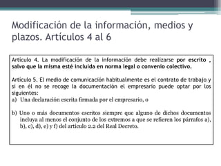 Modificación de la información, medios y
plazos. Artículos 4 al 6
Artículo 4. La modificación de la información debe realizarse por escrito ,
salvo que la misma esté incluida en norma legal o convenio colectivo.
Artículo 5. El medio de comunicación habitualmente es el contrato de trabajo y
si en él no se recoge la documentación el empresario puede optar por los
siguientes:
a) Una declaración escrita firmada por el empresario, o
b) Uno o más documentos escritos siempre que alguno de dichos documentos
incluya al menos el conjunto de los extremos a que se refieren los párrafos a),
b), c), d), e) y f) del artículo 2.2 del Real Decreto.
 