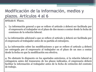 Modificación de la información, medios y
plazos. Artículos 4 al 6
Artículo 6 Plazos.
1. La información general a que se refiere el artículo 2 deberá ser facilitada por
el empresario al trabajador en el plazo de dos meses a contar desde la fecha de
comienzo de la relación laboral.
2. La información adicional a que se refiere el artículo 3 deberá ser facilitada por
el empresario al trabajador antes de su partida al extranjero.
3. La información sobre las modificaciones a que se refiere el artículo 4 deberá
ser entregada por el empresario al trabajador en el plazo de un mes a contar
desde la fecha en que la modificación sea efectiva.
4. No obstante lo dispuesto en los apartados anteriores, si la relación laboral se
extinguiera antes del transcurso de los plazos indicados, el empresario deberá
facilitar la información al trabajador antes de la fecha de extinción del contrato
de trabajo.
 