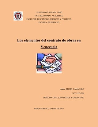 UNIVERSIDAD FERMIN TORO
VICE-RECTORADO ACADÉMICO
FACULTAD DE CIENCIAS JURÍDICAS Y POLÍTICAS
ESCUELA DE DERECHO
Los elementos del contrato de obras en
Venezuela
Autor: ELIGIO CAMACARO
CI V-25571206
DERECHO CIVIL (CONTRATOS Y GARANTIAS)
BARQUISIMETO, ENERO DE 2019
 