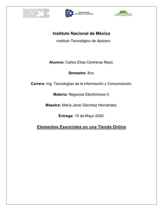 Instituto Nacional de México
Instituto Tecnológico de Apizaco
Alumno: Carlos Elías Contreras Razo.
Semestre: 8vo.
Carrera: Ing. Tecnologías de la Información y Comunicación.
Materia: Negocios Electrónicos II.
Maestra: María Janaí Sánchez Hernández.
Entrega: 15 de Mayo 2020.
Elementos Esenciales en una Tienda Online
 