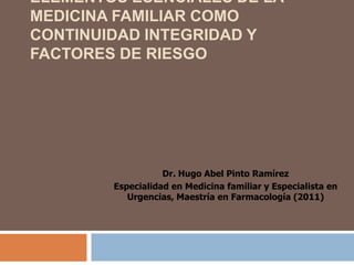 ELEMENTOS ESENCIALES DE LA
MEDICINA FAMILIAR COMO
CONTINUIDAD INTEGRIDAD Y
FACTORES DE RIESGO




                   Dr. Hugo Abel Pinto Ramírez
        Especialidad en Medicina familiar y Especialista en
           Urgencias, Maestría en Farmacología (2011)
 