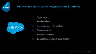 6 Elementos Essenciais na Integração com Salesforce
1. Segurança
2. Escalabilidade
3. Arquiteturaem Tempo Real
4. Monitoramento
5. Mundo Salesforce
6. ServiçosProfissionaisQualificados
Salesforce SI Partner Kick-off 2015
 