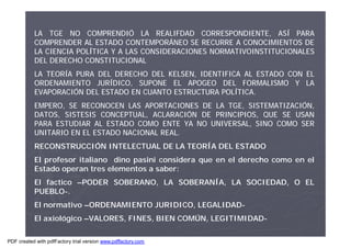 LA TGE NO COMPRENDIÓ LA REALIFDAD CORRESPONDIENTE, ASÍ PARA
COMPRENDER AL ESTADO CONTEMPORÁNEO SE RECURRE A CONOCIMIENTOS DE
LA CIENCIA POLÍTICA Y A LAS CONSIDERACIONES NORMATIVOINSTITUCIONALES
DEL DERECHO CONSTITUCIONAL
LA TEORÍA PURA DEL DERECHO DEL KELSEN, IDENTIFICA AL ESTADO CON EL
ORDENAMIENTO JURÍDICO, SUPONE EL APOGEO DEL FORMALISMO Y LA
EVAPORACIÓN DEL ESTADO EN CUANTO ESTRUCTURA POLÍTICA.
EMPERO, SE RECONOCEN LAS APORTACIONES DE LA TGE, SISTEMATIZACIÓN,
DATOS, SISTESIS CONCEPTUAL, ACLARACIÓN DE PRINCIPIOS, QUE SE USAN
PARA ESTUDIAR AL ESTADO COMO ENTE YA NO UNIVERSAL, SINO COMO SER
UNITARIO EN EL ESTADO NACIONAL REAL.
RECONSTRUCCIÓN INTELECTUAL DE LA TEORÍA DEL ESTADO
El profesor italiano dino pasini considera que en el derecho como en el
Estado operan tres elementos a saber:
El factico –PODER SOBERANO, LA SOBERANÍA, LA SOCIEDAD, O EL
PUEBLO-.
El normativo –ORDENAMIENTO JURIDICO, LEGALIDAD-
El axiológico –VALORES, FINES, BIEN COMÚN, LEGITIMIDAD-
PDF created with pdfFactory trial version www.pdffactory.com
 