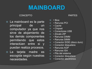 MAINBOARD
 La mainboard es la parte
principal de un
computador ya que nos
sirve de alojamiento de
los demás componentes
permitiendo que estos
interactúen entre si y
puedan realiza procesos.
 La tarjeta madre es
escogida según nuestras
necesidades.
 • Bios
 • Ranuras PCI
 • Caché
 • Chipset
 • Conectores USB
 • Zócalo ZIP
 • Ranuras DIMM
 • Ranuras SIMM
 • Conector EIDE (disco duro)
 • Conector disquetera
 • Ranuras AGP
 • Ranuras ISA
 • Pila del sistema
 • Conector disquetera
 • Conector electrónico
CONCEPTO PARTES
 