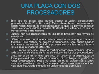 UNA PLACA CON DOS
PROCESADORES
 Este tipo de placa base puede acoger a varios procesadores
(generalmente de 2, 4, 8 o más). Estas placas base multiprocesador
tienen varios zócalos de microprocesador, lo que les permite conectar
varios microprocesadores físicamente distintos (a diferencia de los de
procesador de doble núcleo).
 Cuando hay dos procesadores en una placa base, hay dos formas de
manejarlos:
 • El modo asimétrico, donde a cada procesador se le asigna una tarea
diferente. Este método no acelera el tratamiento, pero puede asignar
una tarea a una unidad central de procesamiento, mientras que la otra
lleva a cabo a una tarea diferente.
 • El modo simétrico, llamado multiprocesamiento simétrico, donde
cada tarea se distribuye de forma simétrica entre los dos procesadores.
 Linux fue el primer sistema operativo en gestionar la arquitectura de
doble procesador en x86.[cita requerida] Sin embargo, la gestión de
varios procesadores existía ya antes en otras plataformas y otros
sistemas operativos. Linux 2.6.x maneja multiprocesadores simétricos,
y las arquitecturas de memoria no uniformemente distribuida
 
