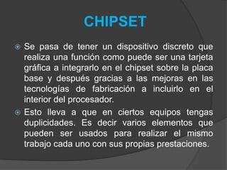  Se pasa de tener un dispositivo discreto que
realiza una función como puede ser una tarjeta
gráfica a integrarlo en el chipset sobre la placa
base y después gracias a las mejoras en las
tecnologías de fabricación a incluirlo en el
interior del procesador.
 Esto lleva a que en ciertos equipos tengas
duplicidades. Es decir varios elementos que
pueden ser usados para realizar el mismo
trabajo cada uno con sus propias prestaciones.
CHIPSET
 