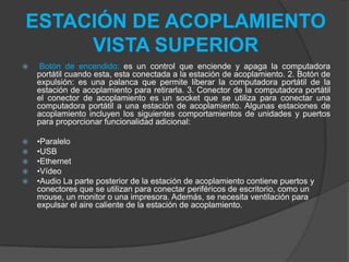 ESTACIÓN DE ACOPLAMIENTO
VISTA SUPERIOR
 Botón de encendido: es un control que enciende y apaga la computadora
portátil cuando esta, esta conectada a la estación de acoplamiento. 2. Botón de
expulsión: es una palanca que permite liberar la computadora portátil de la
estación de acoplamiento para retirarla. 3. Conector de la computadora portátil
el conector de acoplamiento es un socket que se utiliza para conectar una
computadora portátil a una estación de acoplamiento. Algunas estaciones de
acoplamiento incluyen los siguientes comportamientos de unidades y puertos
para proporcionar funcionalidad adicional:
 •Paralelo
 •USB
 •Ethernet
 •Vídeo
 •Audio La parte posterior de la estación de acoplamiento contiene puertos y
conectores que se utilizan para conectar periféricos de escritorio, como un
mouse, un monitor o una impresora. Además, se necesita ventilación para
expulsar el aire caliente de la estación de acoplamiento.
 