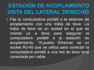 ESTACIÓN DE ACOPLAMIENTO
VISTA DEL LATERAL DERECHO
 Fije la computadora portátil a la estación de
acoplamiento con una traba de llave. La
traba de llave es un socket en el que se
inserta un a llave para asegurar la
computadora portátil a la estación de
acoplamiento. 15.puerto Ethernet: es un
socket RJ-45 que se utiliza para conectar la
computadora portátil a una red de área local
conectada por cable.
 