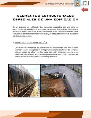 ELEMENTOS ESTRUCTURALES - EDIFICACIÓN
12
ELEMENTOS ESTRUCTURALES
ESPECIALES DE UNA EDIFICACIÓN
En un proyecto de edificación los elementos especiales son una serie de
componentes secundarios que, aunque no hacen parte directa de los pórticos de la
estructura, tienen una función estructural definida. En su construcción deben tomar
en cuenta la calidad del elemento individual y su adecuada conexión o integración
a la estructura principal.
▪ MUROS DE CONTENCIÓN
Los muros de contención se construyen en edificaciones con uno o varios
sótanos y son los encargados de proteger y mantener la estabilidad del suelo que
retienen detrás de ellos y de los pisos que están limitando. Los muros de
contención para sótanos se construyen generalmente en concreto, pero también
se encuentran en mampostería confinada y reforzada.
 