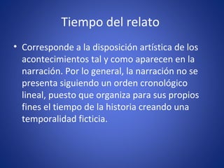 Tiempo del relato
• Corresponde a la disposición artística de los
acontecimientos tal y como aparecen en la
narración. Por lo general, la narración no se
presenta siguiendo un orden cronológico
lineal, puesto que organiza para sus propios
fines el tiempo de la historia creando una
temporalidad ficticia.
 