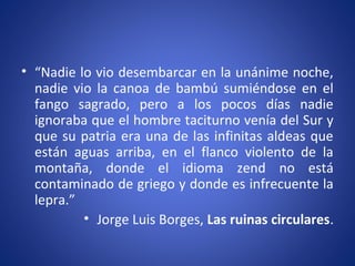 • “Nadie lo vio desembarcar en la unánime noche,
nadie vio la canoa de bambú sumiéndose en el
fango sagrado, pero a los pocos días nadie
ignoraba que el hombre taciturno venía del Sur y
que su patria era una de las infinitas aldeas que
están aguas arriba, en el flanco violento de la
montaña, donde el idioma zend no está
contaminado de griego y donde es infrecuente la
lepra.”
• Jorge Luis Borges, Las ruinas circulares.
 