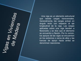 Una viga es un elemento estructural
que resiste cargas transversales.
Generalmente, las cargas actúan en
ángulo recto con respecto al eje
longitudinal de la viga. Las cargas
aplicadas sobre una viga tienden a
flexionarla y se dice que el elemento
se encuentra a flexión. Por lo común,
los apoyos de las vigas se encuentran
en los extremos o cerca de ellos y las
fuerzas de apoyo hacia arriba se
denominan reacciones.
 