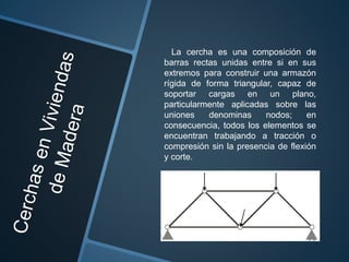 La cercha es una composición de
barras rectas unidas entre si en sus
extremos para construir una armazón
rígida de forma triangular, capaz de
soportar cargas en un plano,
particularmente aplicadas sobre las
uniones denominas nodos; en
consecuencia, todos los elementos se
encuentran trabajando a tracción o
compresión sin la presencia de flexión
y corte.
 