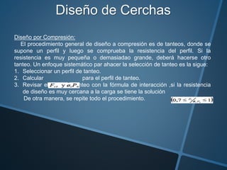 Diseño de Cerchas
Diseño por Compresión:
El procedimiento general de diseño a compresión es de tanteos, donde se
supone un perfil y luego se comprueba la resistencia del perfil. Si la
resistencia es muy pequeña o demasiadao grande, deberá hacerse otro
tanteo. Un enfoque sistemático par ahacer la selección de tanteo es la sigue:
1. Seleccionar un perfil de tanteo.
2. Calcular para el perfil de tanteo.
3. Revisar el perfil de tanteo con la fórmula de interacción ,si la resistencia
de diseño es muy cercana a la carga se tiene la solución
De otra manera, se repite todo el procedimiento.
 