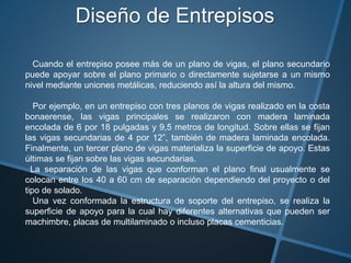 Diseño de Entrepisos
Cuando el entrepiso posee más de un plano de vigas, el plano secundario
puede apoyar sobre el plano primario o directamente sujetarse a un mismo
nivel mediante uniones metálicas, reduciendo así la altura del mismo.
Por ejemplo, en un entrepiso con tres planos de vigas realizado en la costa
bonaerense, las vigas principales se realizaron con madera laminada
encolada de 6 por 18 pulgadas y 9,5 metros de longitud. Sobre ellas se fijan
las vigas secundarias de 4 por 12”, también de madera laminada encolada.
Finalmente, un tercer plano de vigas materializa la superficie de apoyo. Estas
últimas se fijan sobre las vigas secundarias.
La separación de las vigas que conforman el plano final usualmente se
colocan entre los 40 a 60 cm de separación dependiendo del proyecto o del
tipo de solado.
Una vez conformada la estructura de soporte del entrepiso, se realiza la
superficie de apoyo para la cual hay diferentes alternativas que pueden ser
machimbre, placas de multilaminado o incluso placas cementicias.
 
