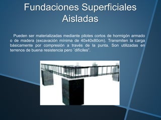 Fundaciones Superficiales
Aisladas
Pueden ser materializadas mediante pilotes cortos de hormigón armado
o de madera (excavación mínima de 40x40x80cm). Transmiten la carga
básicamente por compresión a través de la punta. Son utilizadas en
terrenos de buena resistencia pero ¨difíciles”.
 