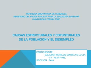 REPUBLICA BOLIVARIANA DE VENEZUELA
MINISTERIO DEL PODER POPULAR PARA LA EDUCACIÒN SUPERIOR
UNIVERSIDAD FERMIN TORO
CAUSAS ESTRUCTURALES Y COYUNTURALES
DE LA POBLACION Y EL DESEMPLEO
PARTICIPANTE:
SALAZAR MORILLO MARIELYS LUCIA.
C.I : 18.547.938.
SECCION: SAIA.
 