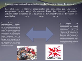 La Política de desconcentración urbano-industrial:  Esta política aplicada por los gobiernos anteriores, deja al margen al territorio donde el Estado ha invertido los mayores montos de capital en equipamiento de infraestructura y servicios y donde reside la mayor proporción de la población, en buena parte afectada por la pobreza. En la capital ha disminuido el número de habitantes en los últimos años, debido al desarrollo del transporte ferroviario. Elementos coyunturales que inciden en la Concentración de Población Los elementos  o factores coyunturales son situaciones que aparecen y desaparecen en un tiempo relativamente breve. Los factores coyunturales actuales están incidiendo en la reversión de la Concentración de Población ser cambiadas, entre estos están:  El proceso de descentralización y fortalecimiento de consejos comunales y comunas:  El fortalecimiento de las organizaciones populares de base a través de la formulación y aprobación de proyectos socio-productivos busca estimular la creación de empleos en las mismas comunidades que incida en la disminución de las tendencias migratorias hacia los principales centros urbanos.  