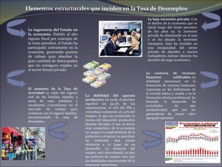 La baja inversión privada : Con el declive de la economía que se inició luego del boom petrolero de los años 70, la inversión privada ha disminuido en el país y se ha alejado la inversión extranjera. Esto ha incidido en una incapacidad del sector privado de absorber a nuevos trabajadores, incluso durante los períodos de auge económico. Elementos estructurales que inciden en la Tasa de Desempleo El aumento de la Tasa de Actividad :  La caída del ingreso real de las familias impulsa a amas de casa, jubilados y estudiantes a  incursionar en el mercado de trabajo para colaborar con el ingreso familiar, incrementando la tasa de desempleo. La debilidad del aparato productivo:  En 2008, el petróleo significó un 93.5% de las exportaciones, el 12% del PIB y contribuyó solamente al 0.9% del empleo; lo que ha constituido la norma del desarrollo productivo durante décadas. O sea, el sector más competitivo de la economía no asegura la empleabilidad de la población y el sector no petrolero ha mostrado una escasa eficiencia a lo largo de su desarrollo. La situación del empleo está determinada no por las políticas de empleo sino por las debilidades estructurales de la economía venezolana. La carencia de recursos humanos calificados :   La debilidad estructural en la formación de recursos humanos, expresada en las deficiencias de la escuela básica y media y en la formación técnica profesional, ha limitado el desarrollo de actividades de alta productividad, que son las generadoras de mayor valor agregado nacional. La ingerencia del Estado en la economía : Debido al alto ingreso fiscal por concepto de la renta petrolera, el Estado ha participado activamente en la economía, generando puestos de trabajo para absorber la gran cantidad de desocupados que no consiguen empleo en el sector formal privado. 