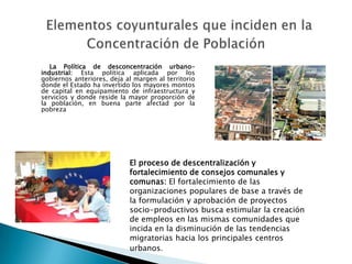 La Política de desconcentración urbano-
industrial: Esta política aplicada por los
gobiernos anteriores, deja al margen al territorio
donde el Estado ha invertido los mayores montos
de capital en equipamiento de infraestructura y
servicios y donde reside la mayor proporción de
la población, en buena parte afectad por la
pobreza




                            El proceso de descentralización y
                            fortalecimiento de consejos comunales y
                            comunas: El fortalecimiento de las
                            organizaciones populares de base a través de
                            la formulación y aprobación de proyectos
                            socio-productivos busca estimular la creación
                            de empleos en las mismas comunidades que
                            incida en la disminución de las tendencias
                            migratorias hacia los principales centros
                            urbanos.
 