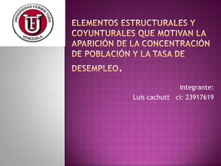 Elementos estructurales y coyunturales que motivan la aparición de la Concentración de Población y la Tasa de Desempleo.  Integrante: Luis cachuttci: 23917619 