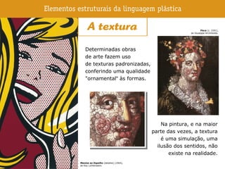 Determinadas obras
de arte fazem uso
de texturas padronizadas,
conferindo uma qualidade
"ornamental" às formas.
Na pintura, e na maior
parte das vezes, a textura
é uma simulação, uma
ilusão dos sentidos, não
existe na realidade.
Menina ao Espelho (detalhe) (1964),
de Roy Lichtenstein.
Flora (c. 1591),
de Giuseppe Arcimboldo.
 