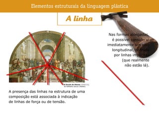 A presença das linhas na estrutura de uma
composição está associada à indicação
de linhas de força ou de tensão.
A Escola de Atenas (1510-11),
de Raffaello Sanzio (Rafael).
Nas formas alongadas,
é possível considerar
imediatamente um eixo
longitudinal, definido
por linhas implícitas
(que realmente
não estão lá).
 