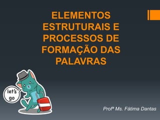 ELEMENTOS
ESTRUTURAIS E
PROCESSOS DE
FORMAÇÃO DAS
PALAVRAS
Profª Ms. Fátima Dantas
 