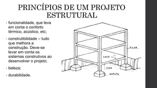 PRINCÍPIOS DE UM PROJETO
ESTRUTURAL
• funcionalidade, que leva
em conta o conforto
térmico, acústico, etc;
• construtibilidade – tudo
que melhora a
construção. Deve-se
levar em conta os
sistemas construtivos ao
desenvolver o projeto;
• beleza;
• durabilidade.
 