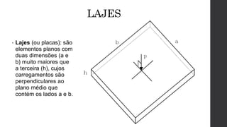 LAJES
• Lajes (ou placas): são
elementos planos com
duas dimensões (a e
b) muito maiores que
a terceira (h), cujos
carregamentos são
perpendiculares ao
plano médio que
contém os lados a e b.
 