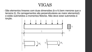 VIGAS
• São elementos lineares com duas dimensões (b e h) bem menores que a
terceira (l). Os carregamentos são perpendiculares ao maior elemento(l)
e estão submetidos a momentos fletores. Não deve estar submetida à
torção.
 