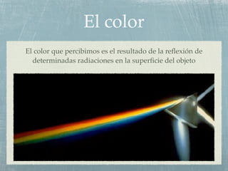 El color
El color que percibimos es el resultado de la reﬂexión de
  determinadas radiaciones en la superﬁcie del objeto
 