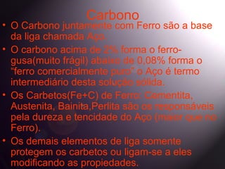 Carbono
• O Carbono juntamente com Ferro são a base
  da liga chamada Aço.
• O carbono acima de 2% forma o ferro-
  gusa(muito frágil) abaixo de 0,08% forma o
  “ferro comercialmente puro” o Aço é termo
  intermediário desta solução sólida.
• Os Carbetos(Fe+C) de Ferro: Cementita,
  Austenita, Bainita,Perlita são os responsáveis
  pela dureza e tencidade do Aço (maior que no
  Ferro).
• Os demais elementos de liga somente
  protegem os carbetos ou ligam-se a eles
  modificando as propiedades.
 