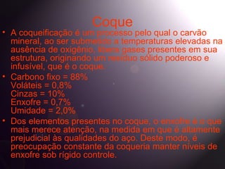 Coque
• A coqueificação é um processo pelo qual o carvão
  mineral, ao ser submetido a temperaturas elevadas na
  ausência de oxigênio, libera gases presentes em sua
  estrutura, originando um resíduo sólido poderoso e
  infusível, que é o coque.
• Carbono fixo = 88%
  Voláteis = 0,8%
  Cinzas = 10%
  Enxofre = 0,7%
  Umidade = 2,0%
• Dos elementos presentes no coque, o enxofre é o que
  mais merece atenção, na medida em que é altamente
  prejudicial às qualidades do aço. Deste modo, é
  preocupação constante da coqueria manter níveis de
  enxofre sob rígido controle.
 