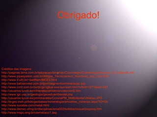 Obrigado!




Créditos das imagens:
http://paginas.terra.com.br/educacao/labertolo/Cosmologia/Cosmology/structure_of_materials.htm
http://www.pipesystem.com.br/Artigos_Tecnicos/Aco_Inox/body_aco_inox.html
http://www.if.ufrj.br/~barthem/MCE5.html
http://www.bahiainvest.com.br/port/segmentos/mineracao.asp
http://www.cvrd.com.br/cvrd/cgi/cgilua.exe/sys/start.htm?infoid=1871&sid=347
http://usuarios.lycos.es/mineralescantabria/coleccion2.htm
http://www.igc.usp.br/geologia/geoeduambiental.php
http://usuarios.lycos.es/pmminerales/CorunaPM_Molibdenita1Arteixo.JPG
http://e-geo.ineti.pt/bds/geobases/mineralogia/amostras_minerais.aspx?ID=59
http://www.sucatas.com/metal.html
http://www.demec.ufmg.br/disciplinas/ema003/solidos/coque/propcoq.htm
http://www.mspc.eng.br/ciemat/aco1.asp
 